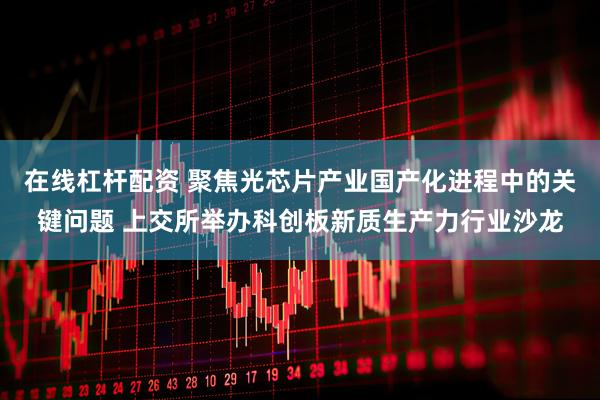 在线杠杆配资 聚焦光芯片产业国产化进程中的关键问题 上交所举办科创板新质生产力行业沙龙