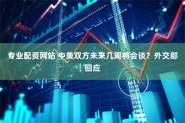 专业配资网站 中美双方未来几周将会谈？外交部回应