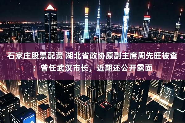 石家庄股票配资 湖北省政协原副主席周先旺被查：曾任武汉市长，近期还公开露面