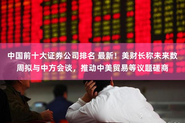 中国前十大证券公司排名 最新！美财长称未来数周拟与中方会谈，推动中美贸易等议题磋商