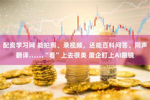 配资学习网 能拍照、录视频，还能百科问答、同声翻译……“看”上去很美 厦企盯上AI眼镜
