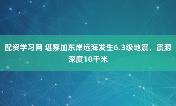 配资学习网 堪察加东岸远海发生6.3级地震，震源深度10千米