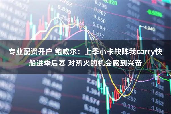 专业配资开户 鲍威尔：上季小卡缺阵我carry快船进季后赛 对热火的机会感到兴奋