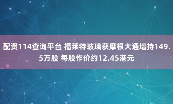 配资114查询平台 福莱特玻璃获摩根大通增持149.5万股 每股作价约12.45港元