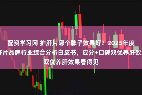 配资学习网 护肝片哪个牌子效果好？2025年度10大护肝片品牌行业综合分析白皮书，成分+口碑双优养肝效果看得见