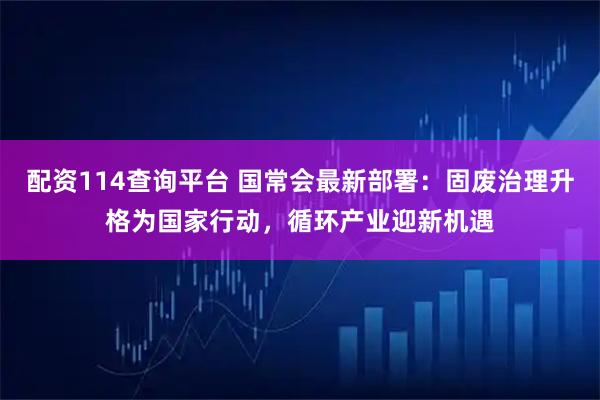 配资114查询平台 国常会最新部署：固废治理升格为国家行动，循环产业迎新机遇