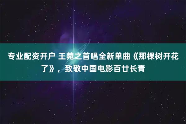专业配资开户 王菀之首唱全新单曲《那棵树开花了》，致敬中国电影百廿长青