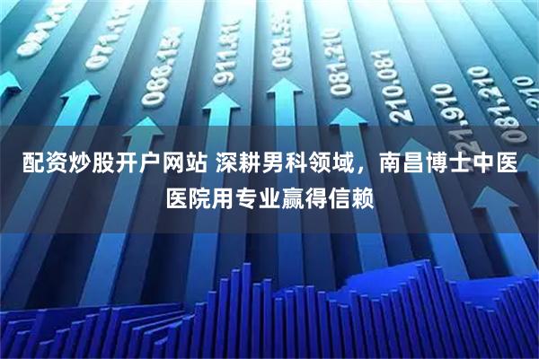 配资炒股开户网站 深耕男科领域，南昌博士中医医院用专业赢得信赖