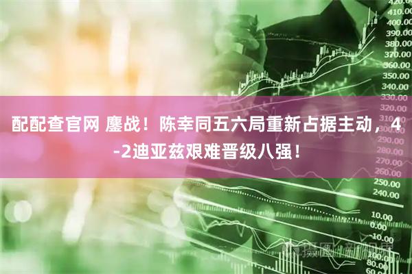 配配查官网 鏖战！陈幸同五六局重新占据主动，4-2迪亚兹艰难晋级八强！