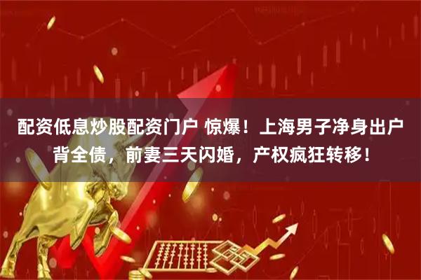 配资低息炒股配资门户 惊爆！上海男子净身出户背全债，前妻三天闪婚，产权疯狂转移！